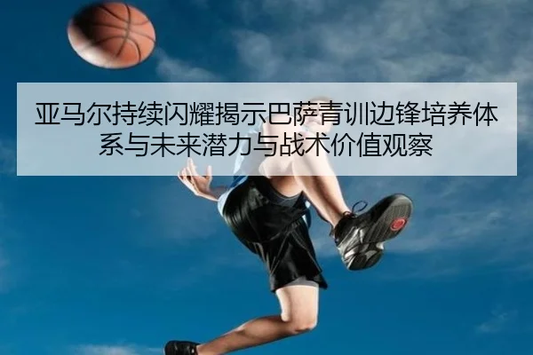 亚马尔持续闪耀揭示巴萨青训边锋培养体系与未来潜力与战术价值观察